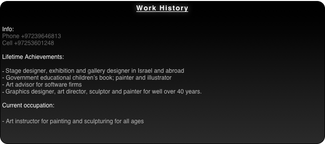 Work History


Info:
Phone +97239646813
Cell +97253601248

Lifetime Achievements:

Stage designer, exhibition and gallery designer in Israel and abroad
- Government educational children’s book; painter and illustrator
- Art advisor for software firms 
Graphics designer, art director, sculptor and painter for well over 40 years.

Current occupation:

- Art instructor for painting and sculpturing for all ages 
